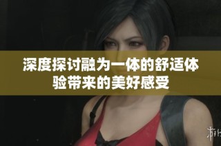 深度探讨融为一体的舒适体验带来的美好感受