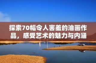 探索70幅令人害羞的油画作品，感受艺术的魅力与内涵
