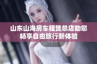 山东山海房车租赁总店助您畅享自由旅行新体验
