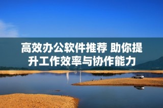 高效办公软件推荐 助你提升工作效率与协作能力