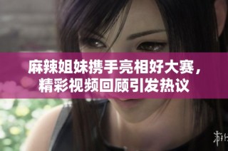 麻辣姐妹携手亮相好大赛，精彩视频回顾引发热议