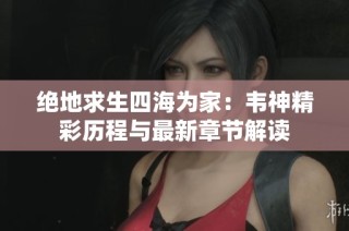 绝地求生四海为家：韦神精彩历程与最新章节解读