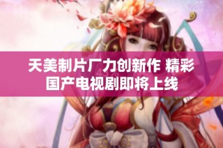 天美制片厂力创新作 精彩国产电视剧即将上线