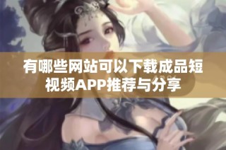有哪些网站可以下载成品短视频APP推荐与分享