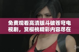 免费观看高清版斗破苍穹电视剧，赏樱桃精彩内容尽在掌握