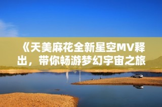《天美麻花全新星空MV释出，带你畅游梦幻宇宙之旅》