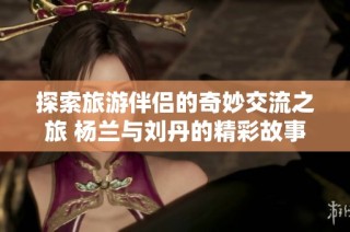 探索旅游伴侣的奇妙交流之旅 杨兰与刘丹的精彩故事