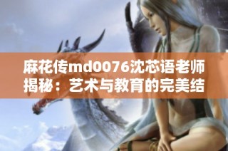 麻花传md0076沈芯语老师揭秘：艺术与教育的完美结合