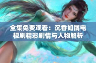 全集免费观看：沉香如屑电视剧精彩剧情与人物解析