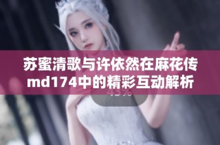 苏蜜清歌与许依然在麻花传md174中的精彩互动解析