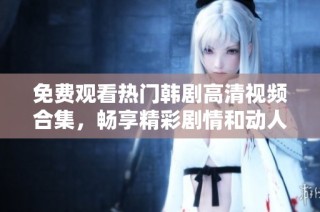 免费观看热门韩剧高清视频合集，畅享精彩剧情和动人故事