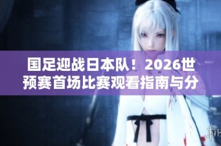 国足迎战日本队！2026世预赛首场比赛观看指南与分析