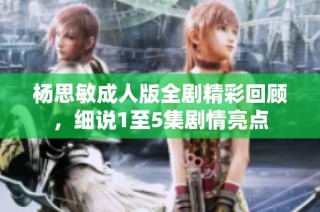 杨思敏成人版全剧精彩回顾，细说1至5集剧情亮点