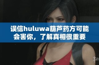 误信huluwa葫芦药方可能会害你，了解真相很重要