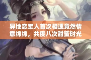 异地恋军人首次相遇竟然情意绵绵，共度八次甜蜜时光