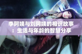 李阿姨与刘阿姨的相识故事：生活与年龄的智慧分享