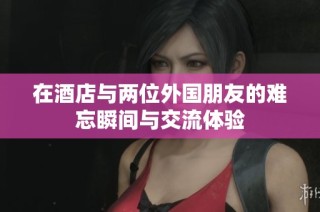 在酒店与两位外国朋友的难忘瞬间与交流体验