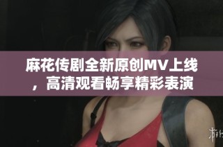 麻花传剧全新原创MV上线，高清观看畅享精彩表演