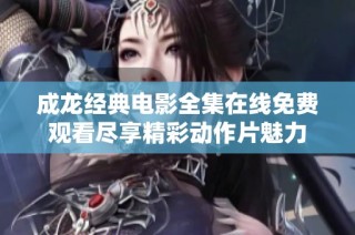 成龙经典电影全集在线免费观看尽享精彩动作片魅力