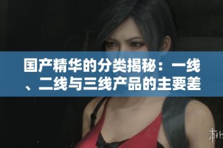 国产精华的分类揭秘：一线、二线与三线产品的主要差异分析