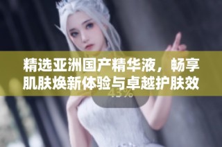 精选亚洲国产精华液，畅享肌肤焕新体验与卓越护肤效果