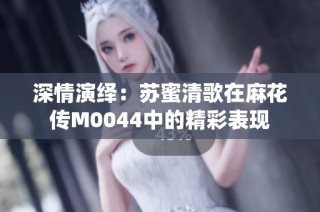 深情演绎：苏蜜清歌在麻花传M0044中的精彩表现