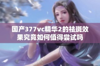 国产377vc精华2的祛斑效果究竟如何值得尝试吗