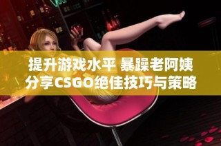 提升游戏水平 暴躁老阿姨分享CSGO绝佳技巧与策略