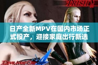 日产全新MPV在国内市场正式投产，迎接家庭出行新选择