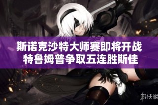斯诺克沙特大师赛即将开战 特鲁姆普争取五连胜斯佳辉能否逆袭