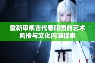 重新审视古代春阳图的艺术风格与文化内涵探索