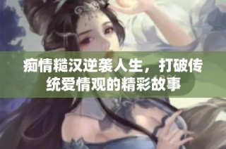 痴情糙汉逆袭人生，打破传统爱情观的精彩故事