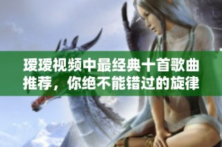 瑷瑷视频中最经典十首歌曲推荐，你绝不能错过的旋律欣赏