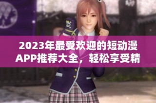 2023年最受欢迎的短动漫APP推荐大全，轻松享受精彩动漫时光