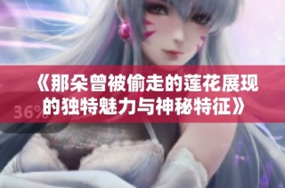 《那朵曾被偷走的莲花展现的独特魅力与神秘特征》