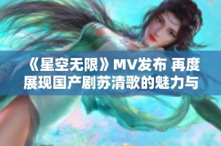 《星空无限》MV发布 再度展现国产剧苏清歌的魅力与激情