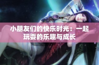 小朋友们的快乐时光：一起玩耍的乐趣与成长