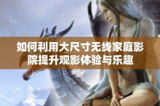 如何利用大尺寸无线家庭影院提升观影体验与乐趣
