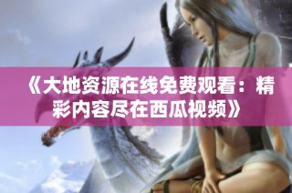 《大地资源在线免费观看：精彩内容尽在西瓜视频》