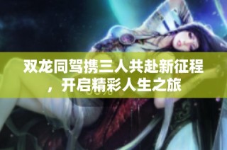 双龙同驾携三人共赴新征程，开启精彩人生之旅