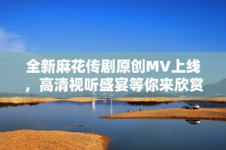 全新麻花传剧原创MV上线，高清视听盛宴等你来欣赏！