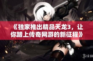 《独家推出精品天龙3，让你踏上传奇网游的新征程》