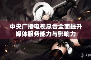 中央广播电视总台全面提升媒体服务能力与影响力