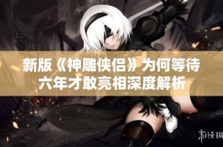 新版《神雕侠侣》为何等待六年才敢亮相深度解析