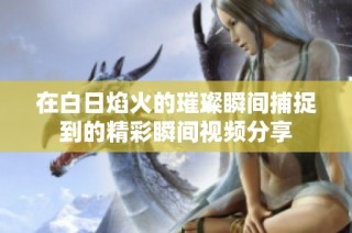 在白日焰火的璀璨瞬间捕捉到的精彩瞬间视频分享