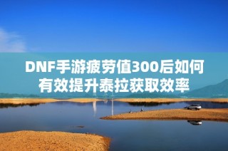 DNF手游疲劳值300后如何有效提升泰拉获取效率