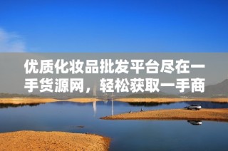 优质化妆品批发平台尽在一手货源网，轻松获取一手商品信息