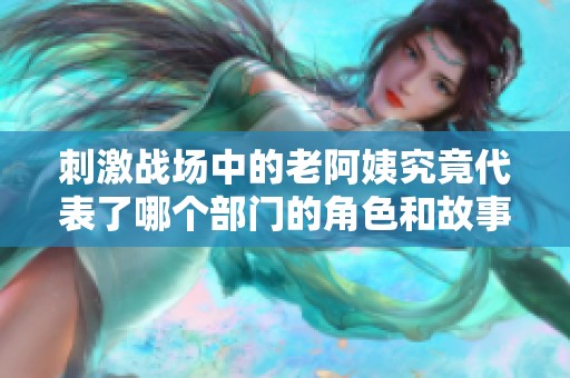 刺激战场中的老阿姨究竟代表了哪个部门的角色和故事