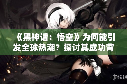 《黑神话：悟空》为何能引发全球热潮？探讨其成功背后的秘密