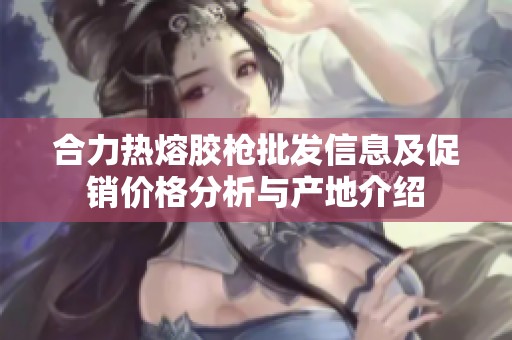 合力热熔胶枪批发信息及促销价格分析与产地介绍